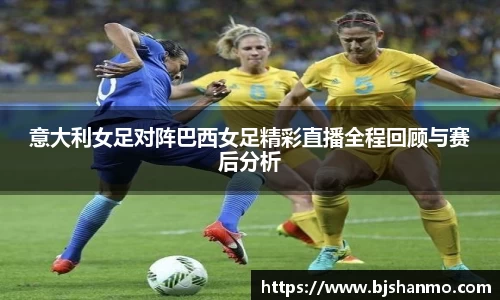 意大利女足对阵巴西女足精彩直播全程回顾与赛后分析
