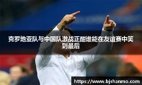 克罗地亚队与中国队激战正酣谁能在友谊赛中笑到最后