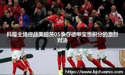 科隆主场迎战美因茨05争夺德甲宝贵积分的激烈对决