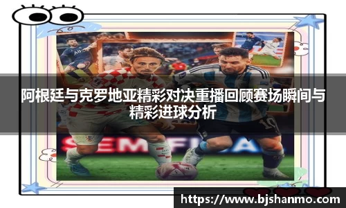 阿根廷与克罗地亚精彩对决重播回顾赛场瞬间与精彩进球分析